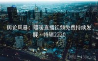 舆论风暴：暖暖直播视频免费持续发酵 · 特辑2220