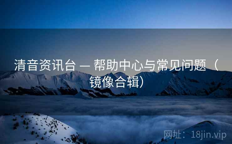 清音资讯台 — 帮助中心与常见问题（镜像合辑）