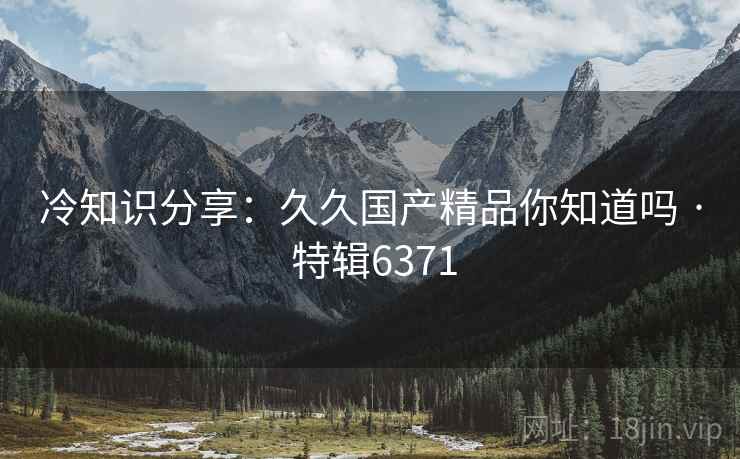 冷知识分享：久久国产精品你知道吗 · 特辑6371