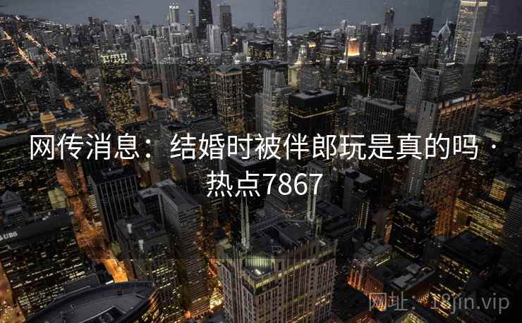 网传消息：结婚时被伴郎玩是真的吗 · 热点7867
