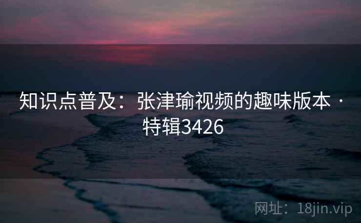 知识点普及：张津瑜视频的趣味版本 · 特辑3426
