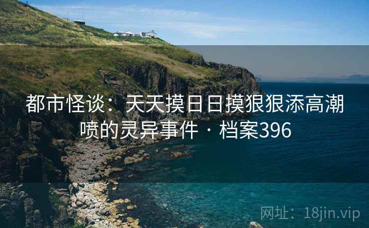 都市怪谈：天天摸日日摸狠狠添高潮喷的灵异事件 · 档案396