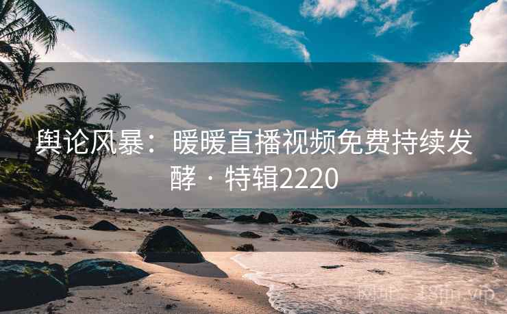 舆论风暴：暖暖直播视频免费持续发酵 · 特辑2220