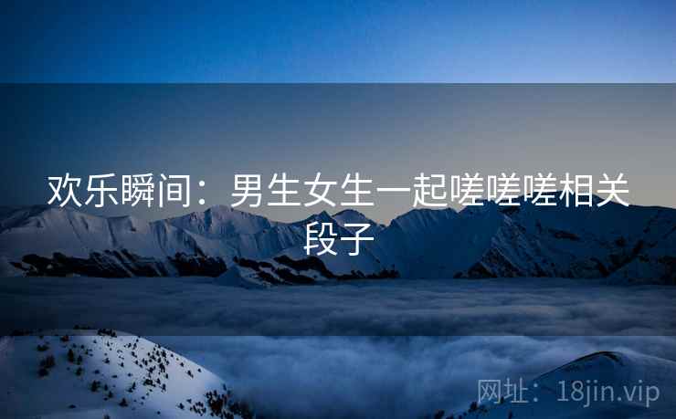 欢乐瞬间：男生女生一起嗟嗟嗟相关段子