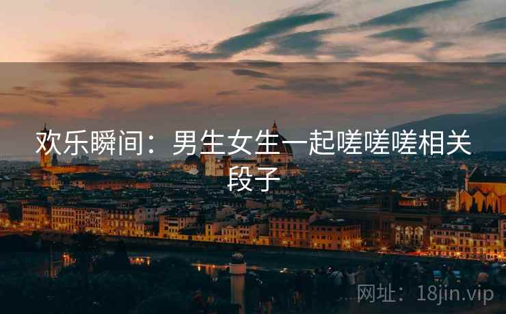 欢乐瞬间：男生女生一起嗟嗟嗟相关段子