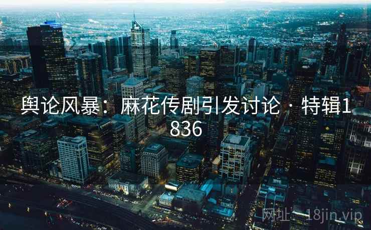舆论风暴：麻花传剧引发讨论 · 特辑1836
