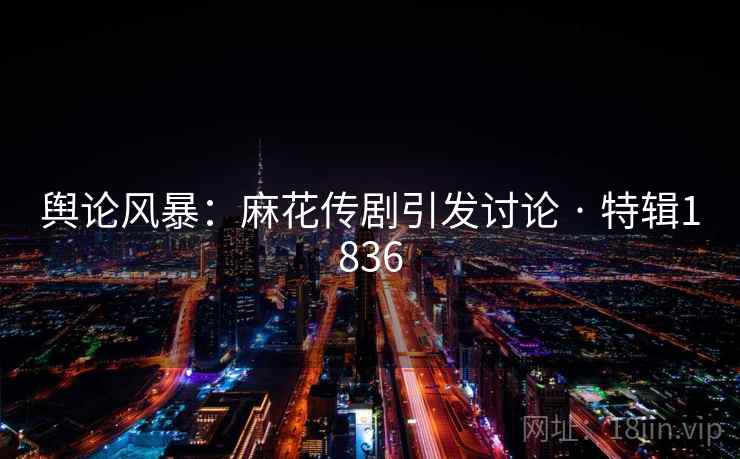 舆论风暴：麻花传剧引发讨论 · 特辑1836