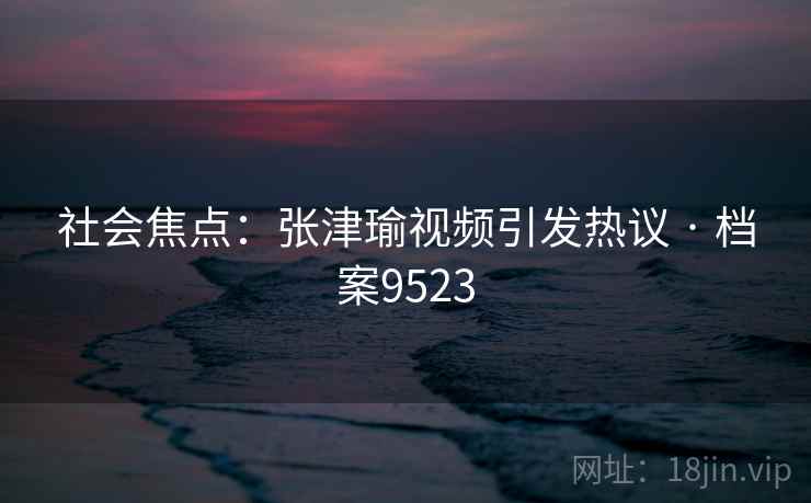 社会焦点:张津瑜视频引发热议 · 档案9523 社会焦点:张津瑜视频引发热议 · 档案9523