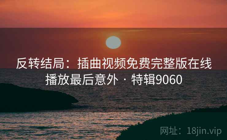 反转结局:插曲视频免费完整版在线播放最后意外 · 特辑9060 反转结局:插曲视频免费完整版在线播放最后意外 · 特辑9060