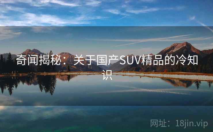 奇闻揭秘:关于国产SUV精品的冷知识 奇闻揭秘:关于国产SUV精品的冷知识