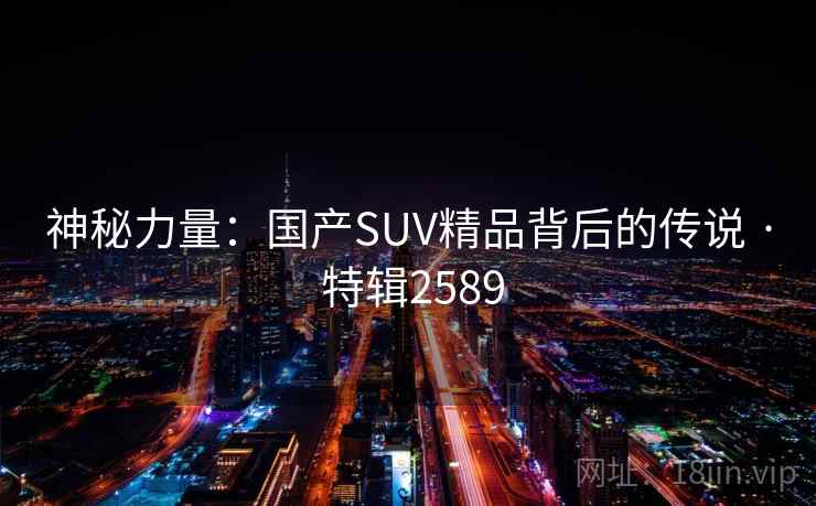 神秘力量:国产SUV精品背后的传说 · 特辑2589 神秘力量:国产SUV精品背后的传说 · 特辑2589