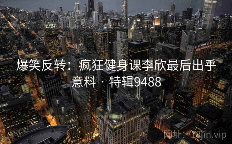 爆笑反转:疯狂健身课李欣最后出乎意料 · 特辑9488 爆笑反转:疯狂健身课李欣最后出乎意料 · 特辑9488
