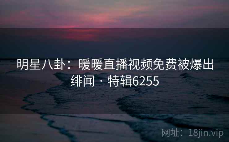 明星八卦:暖暖直播视频免费被爆出绯闻 · 特辑6255 明星八卦:暖暖直播视频免费被爆出绯闻 · 特辑6255