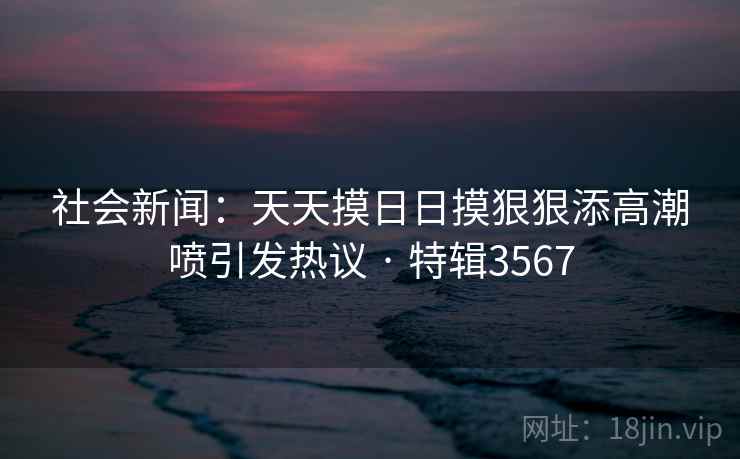 社会新闻:天天摸日日摸狠狠添高潮喷引发热议 · 特辑3567 社会新闻:天天摸日日摸狠狠添高潮喷引发热议 · 特辑3567