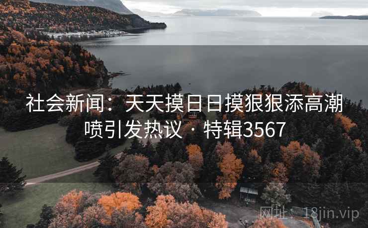 社会新闻:天天摸日日摸狠狠添高潮喷引发热议 · 特辑3567 社会新闻:天天摸日日摸狠狠添高潮喷引发热议 · 特辑3567