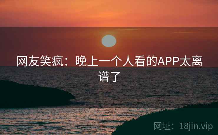 网友笑疯:晚上一个人看的APP太离谱了 网友笑疯:晚上一个人看的APP太离谱了