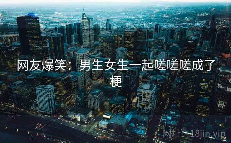 网友爆笑:男生女生一起嗟嗟嗟成了梗 网友爆笑:男生女生一起嗟嗟嗟成了梗