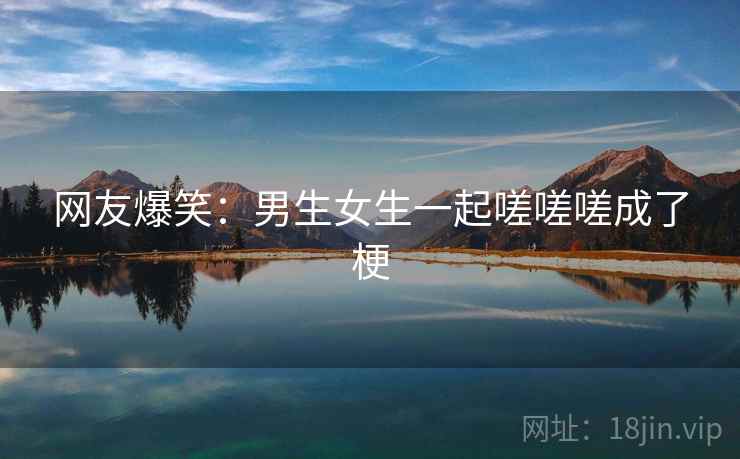 网友爆笑:男生女生一起嗟嗟嗟成了梗 网友爆笑:男生女生一起嗟嗟嗟成了梗