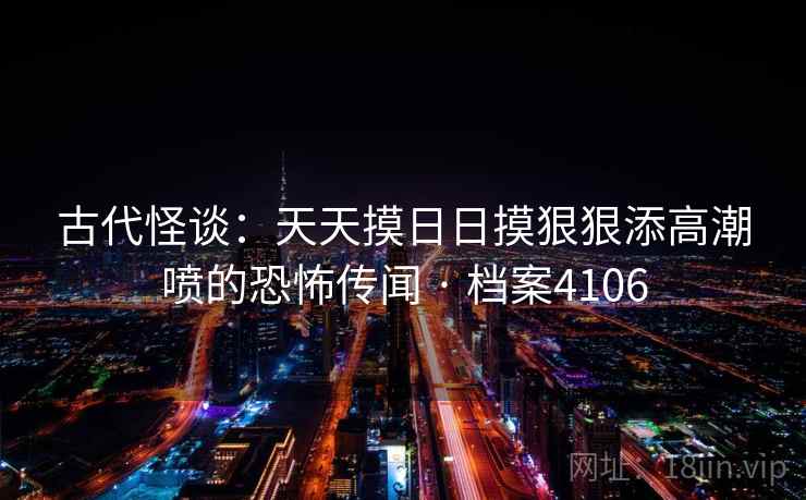 古代怪谈:天天摸日日摸狠狠添高潮喷的恐怖传闻 · 档案4106 古代怪谈:天天摸日日摸狠狠添高潮喷的恐怖传闻 · 档案4106