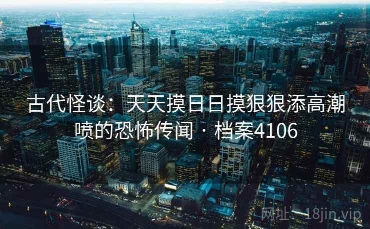 古代怪谈:天天摸日日摸狠狠添高潮喷的恐怖传闻 · 档案4106 古代怪谈:天天摸日日摸狠狠添高潮喷的恐怖传闻 · 档案4106