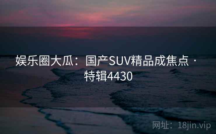 娱乐圈大瓜:国产SUV精品成焦点 · 特辑4430 娱乐圈大瓜:国产SUV精品成焦点 · 特辑4430