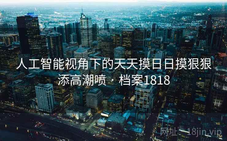 人工智能视角下的天天摸日日摸狠狠添高潮喷 · 档案1818 人工智能视角下的天天摸日日摸狠狠添高潮喷 · 档案1818