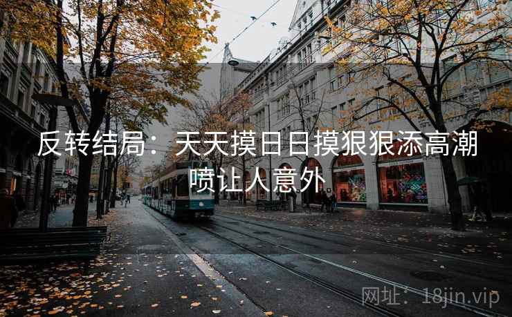 反转结局:天天摸日日摸狠狠添高潮喷让人意外 反转结局:天天摸日日摸狠狠添高潮喷让人意外