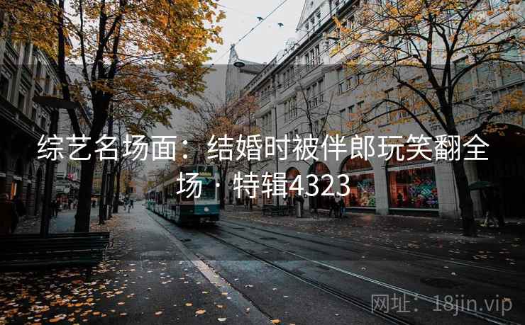 综艺名场面:结婚时被伴郎玩笑翻全场 · 特辑4323 综艺名场面:结婚时被伴郎玩笑翻全场 · 特辑4323