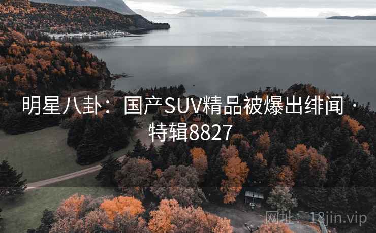 明星八卦:国产SUV精品被爆出绯闻 · 特辑8827 明星八卦:国产SUV精品被爆出绯闻 · 特辑8827