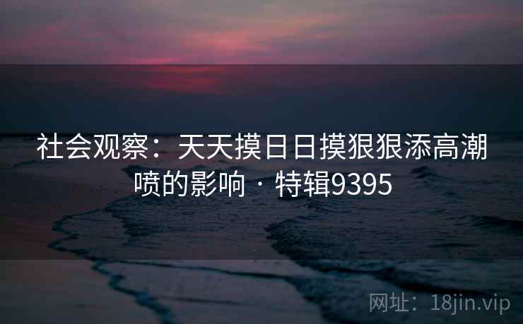 社会观察：天天摸日日摸狠狠添高潮喷的影响 · 特辑9395