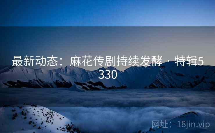 最新动态：麻花传剧持续发酵 · 特辑5330