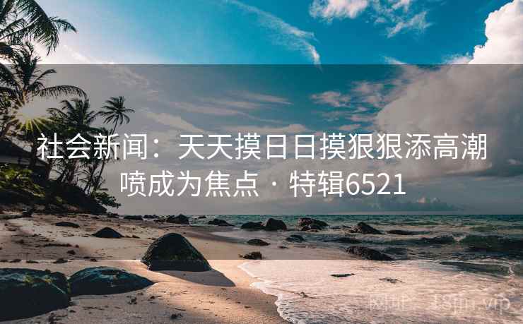 社会新闻：天天摸日日摸狠狠添高潮喷成为焦点 · 特辑6521